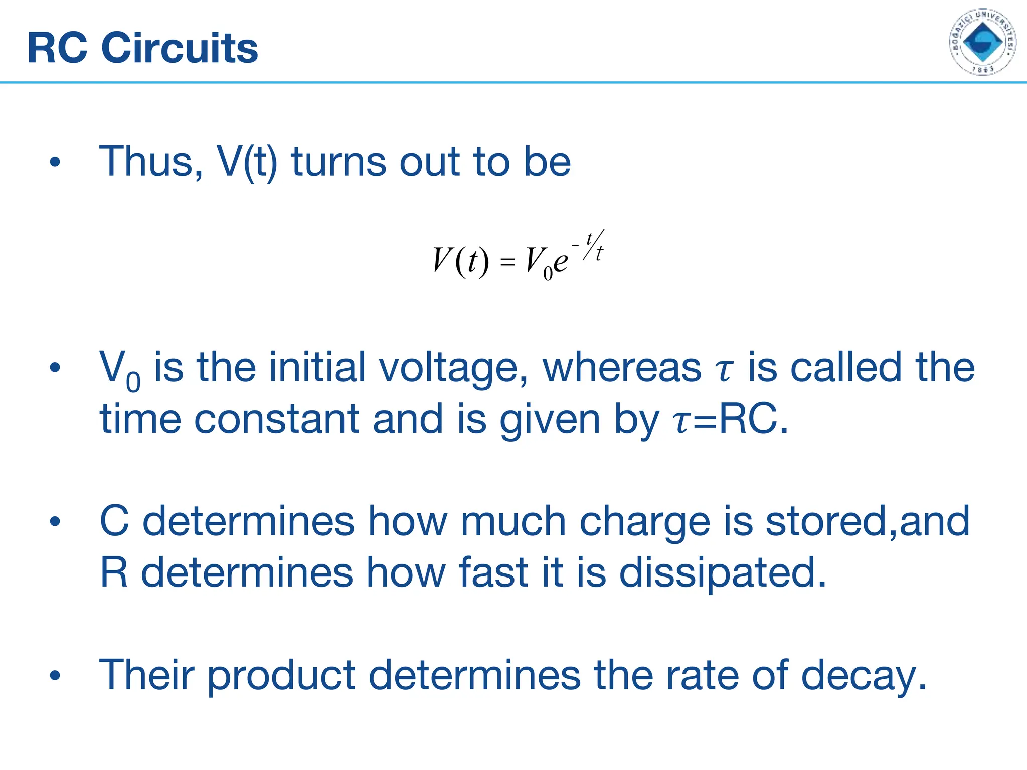 RC Circuits
• Thus, V(t) turns out to be
• V0 is the initial voltage, whereas 𝜏 is called the
time constant and is given by 𝜏=RC.
• C determines how much charge is stored,and
R determines how fast it is dissipated.
• Their product determines the rate of decay.
V(t) =V0e
- t
t
 