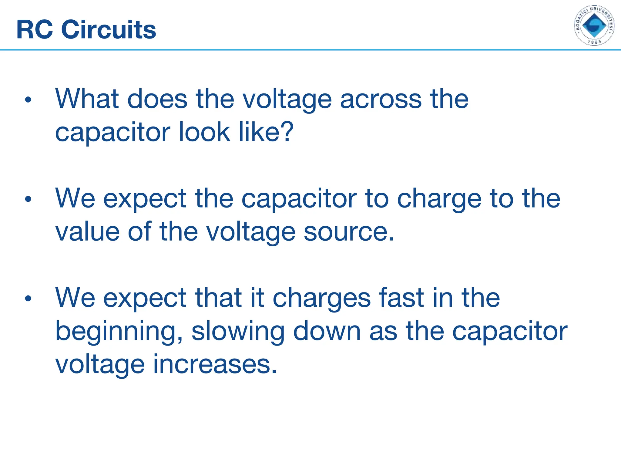 RC Circuits
• What does the voltage across the
capacitor look like?
• We expect the capacitor to charge to the
value of the voltage source.
• We expect that it charges fast in the
beginning, slowing down as the capacitor
voltage increases.
 