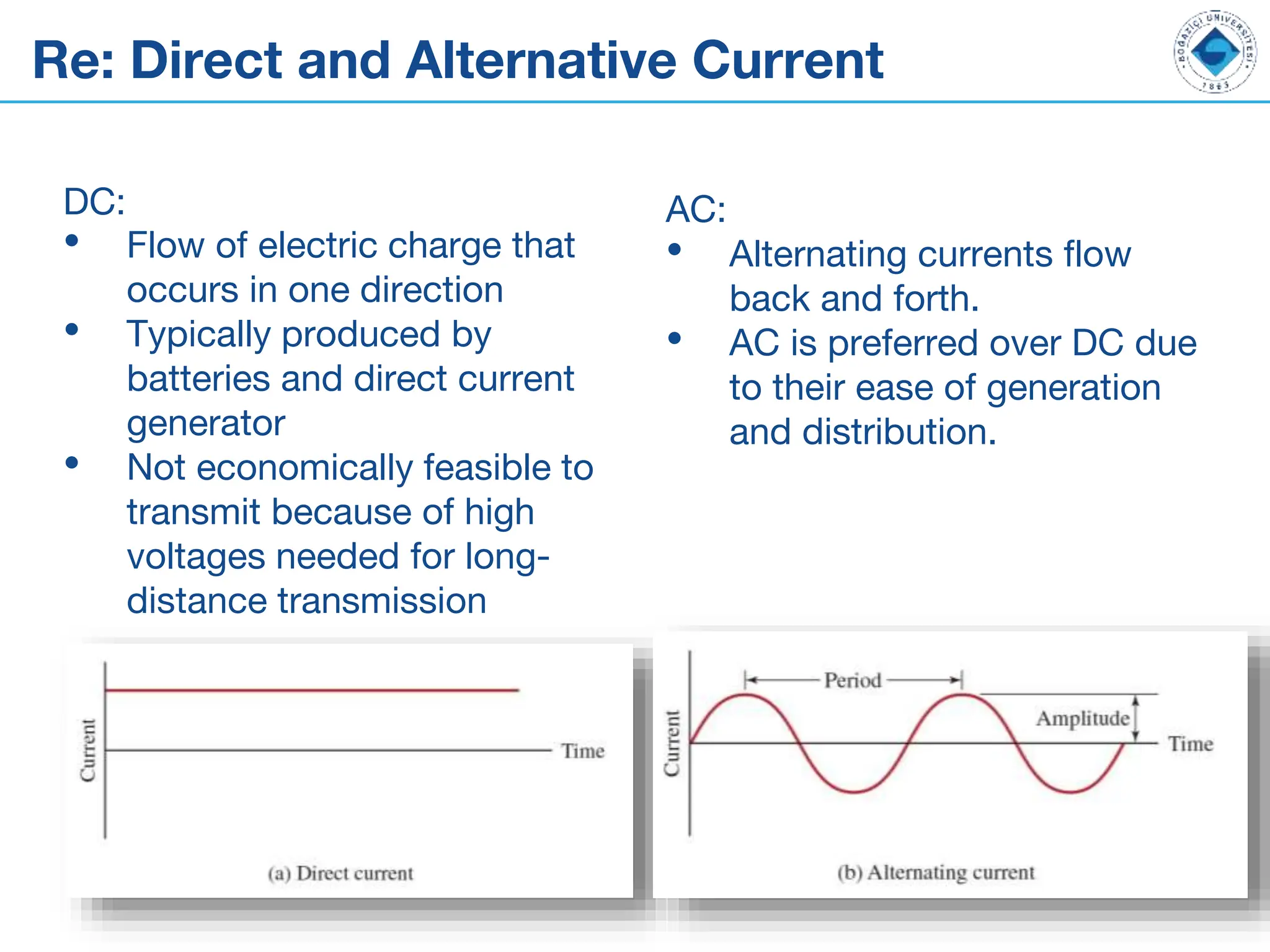 Re: Direct and Alternative Current
DC:
• Flow of electric charge that
occurs in one direction
• Typically produced by
batteries and direct current
generator
• Not economically feasible to
transmit because of high
voltages needed for long-
distance transmission
AC:
• Alternating currents flow
back and forth.
• AC is preferred over DC due
to their ease of generation
and distribution.
 