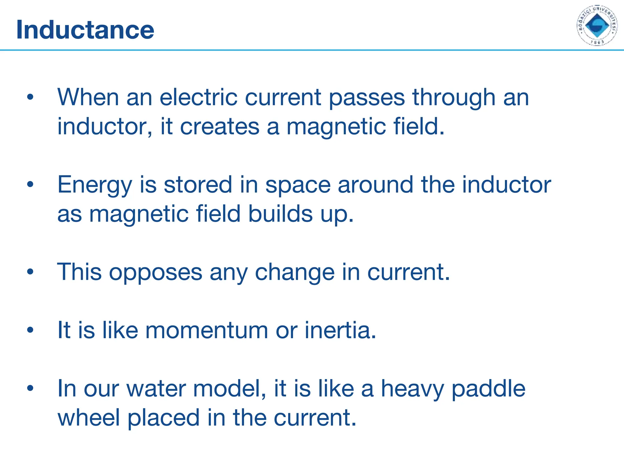 Inductance
• When an electric current passes through an
inductor, it creates a magnetic field.
• Energy is stored in space around the inductor
as magnetic field builds up.
• This opposes any change in current.
• It is like momentum or inertia.
• In our water model, it is like a heavy paddle
wheel placed in the current.
 