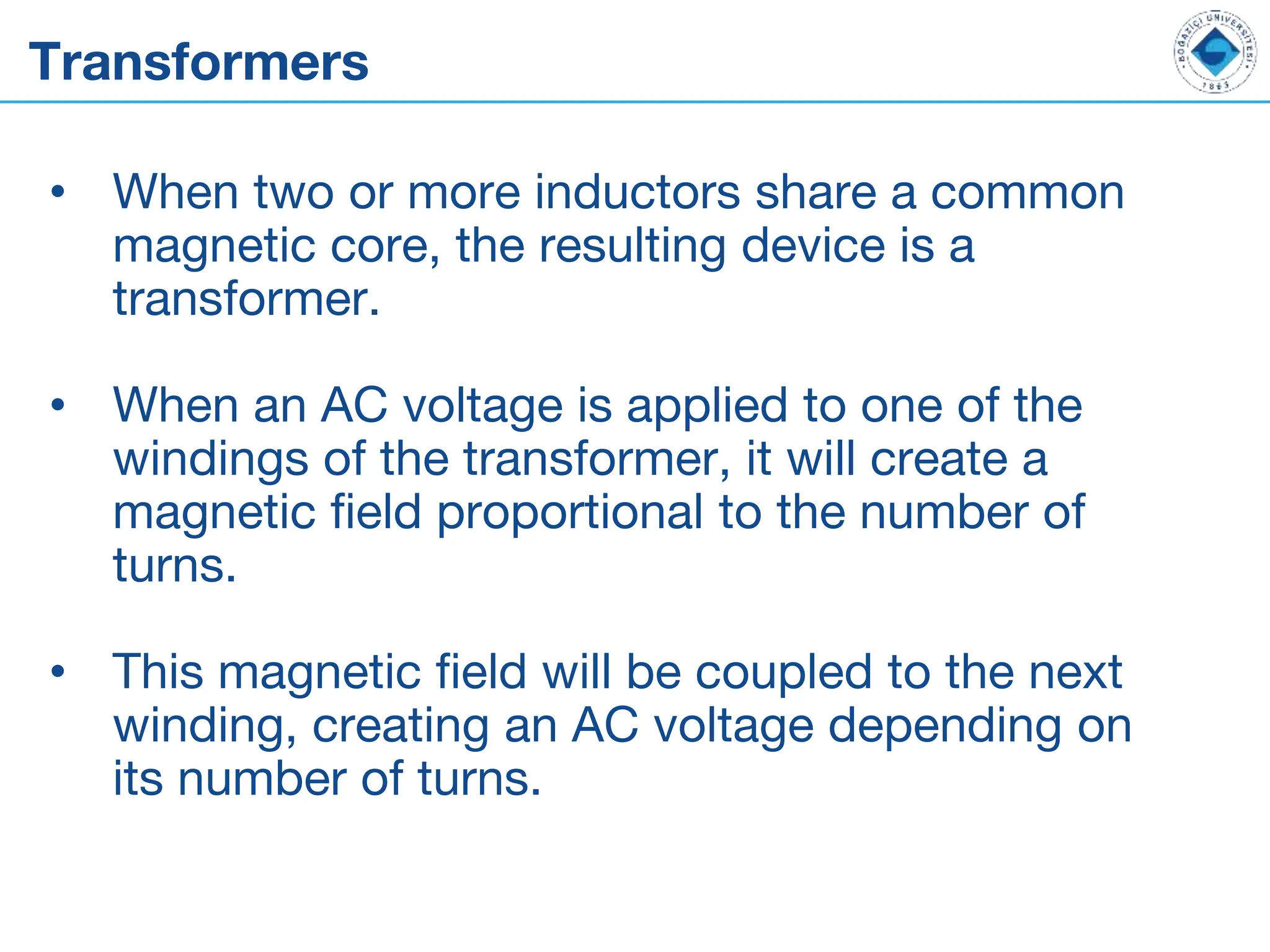 Transformers
• When two or more inductors share a common
magnetic core, the resulting device is a
transformer.
• When an AC voltage is applied to one of the
windings of the transformer, it will create a
magnetic field proportional to the number of
turns.
• This magnetic field will be coupled to the next
winding, creating an AC voltage depending on
its number of turns.
 
