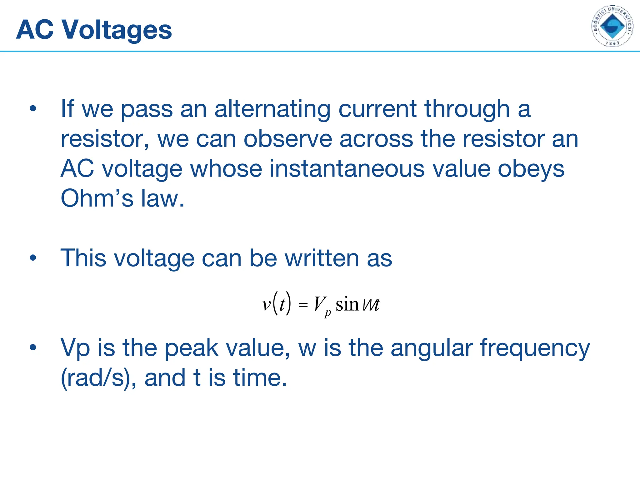 AC Voltages
• If we pass an alternating current through a
resistor, we can observe across the resistor an
AC voltage whose instantaneous value obeys
Ohm’s law.
• This voltage can be written as
• Vp is the peak value, w is the angular frequency
(rad/s), and t is time.
v t
( ) =Vp sinwt
 