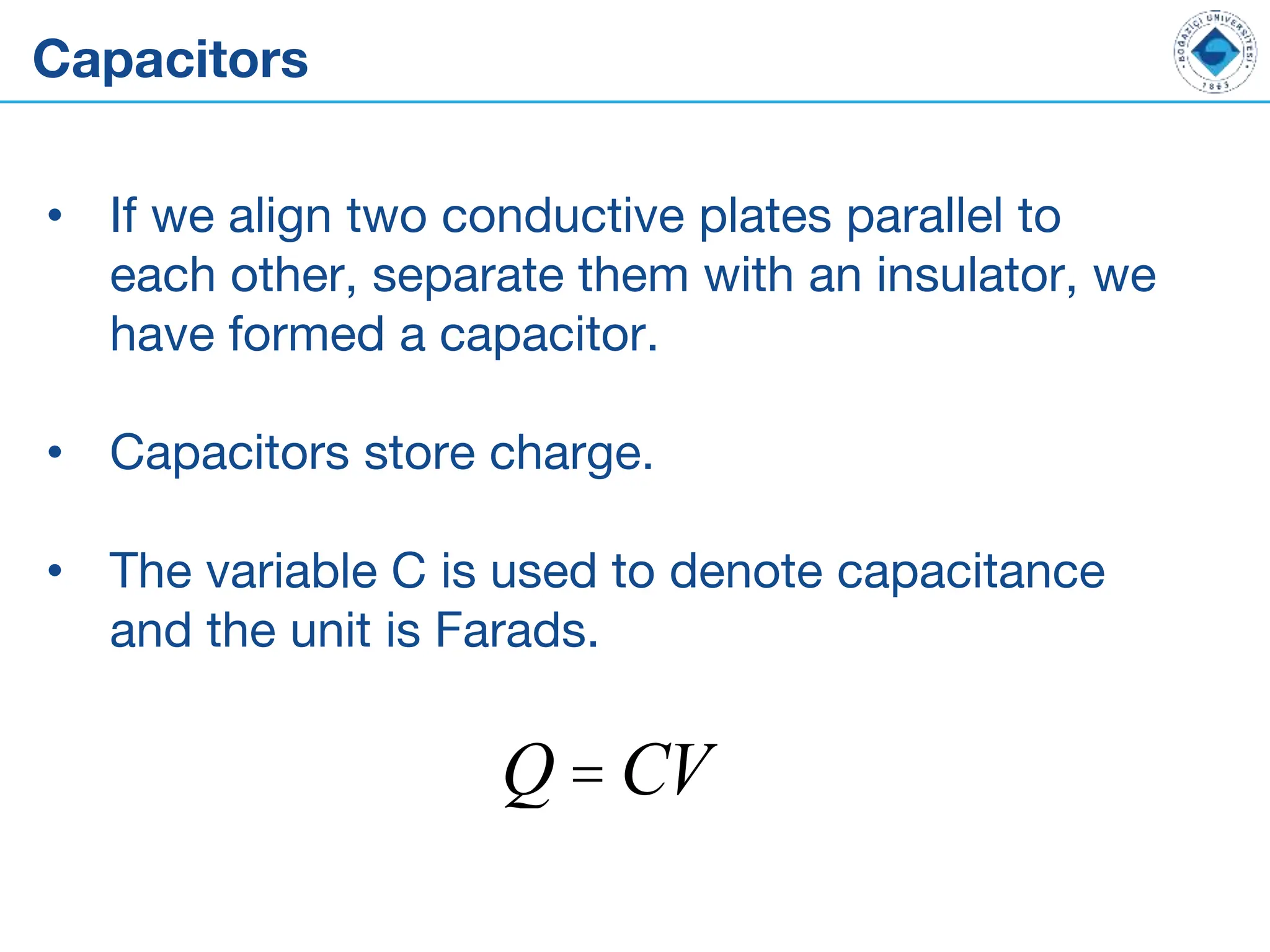 Capacitors
• If we align two conductive plates parallel to
each other, separate them with an insulator, we
have formed a capacitor.
• Capacitors store charge.
• The variable C is used to denote capacitance
and the unit is Farads.
Q = CV
 