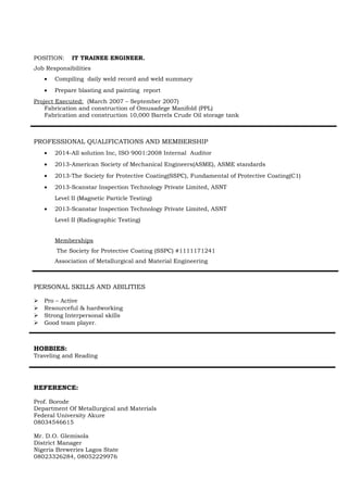 POSITION: IT TRAINEE ENGINEER.
Job Responsibilities
• Compiling daily weld record and weld summary
• Prepare blasting and painting report
Project Executed: (March 2007 – September 2007)
Fabrication and construction of Omusadege Manifold (PPL)
Fabrication and construction 10,000 Barrels Crude Oil storage tank
PROFESSIONAL QUALIFICATIONS AND MEMBERSHIP
• 2014-All solution Inc, ISO 9001:2008 Internal Auditor
• 2013-American Society of Mechanical Engineers(ASME), ASME standards
• 2013-The Society for Protective Coating(SSPC), Fundamental of Protective Coating(C1)
• 2013-Scanstar Inspection Technology Private Limited, ASNT
Level II (Magnetic Particle Testing)
• 2013-Scanstar Inspection Technology Private Limited, ASNT
Level II (Radiographic Testing)
Memberships
The Society for Protective Coating (SSPC) #1111171241
Association of Metallurgical and Material Engineering
PERSONAL SKILLS AND ABILITIES
 Pro – Active
 Resourceful & hardworking
 Strong Interpersonal skills
 Good team player.
HOBBIES:
Traveling and Reading
REFERENCE:
Prof. Borode
Department Of Metallurgical and Materials
Federal University Akure
08034546615
Mr. D.O. Glemisola
District Manager
Nigeria Breweries Lagos State
08023326284, 08052229976
 