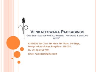 VENKATESWARA PACKAGINGS
“ONE STOP SOLUTION FOR ALL PRINTING , PACKAGING & LABELING
NEEDS”
#329/330, 9th Cross, 4th Main, 4th Phase, 2nd Stage,
Peenya Industrial Area, Bangalore - 560 058
Ph: +91 80 4153 7233
Email: 72venpack@gmail.com
 
