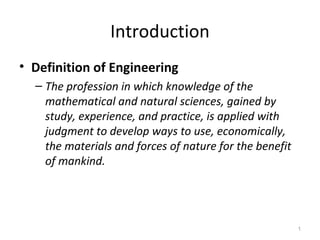 1 
Introduction 
• Definition of Engineering 
– The profession in which knowledge of the 
mathematical and natural sciences, gained by 
study, experience, and practice, is applied with 
judgment to develop ways to use, economically, 
the materials and forces of nature for the benefit 
of mankind. 
 
