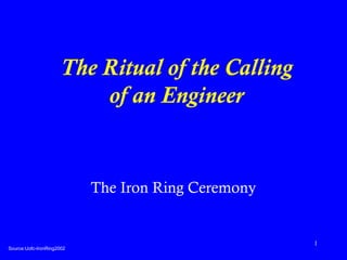 1 
The Ritual of the Calling 
of an Engineer 
The Iron Ring Ceremony 
Source:Uofc-IronRing2002 
 