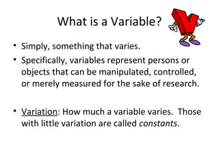 What is a Variable? 
• Simply, something that varies. 
• Specifically, variables represent persons or 
objects that can be manipulated, controlled, 
or merely measured for the sake of research. 
• Variation: How much a variable varies. Those 
with little variation are called constants. 
 