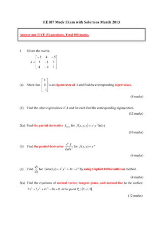 EE107 Mock Exam with Solutions March 2013


Answer any FIVE (5) questions. Total 100 marks.



1     Given the matrix,
              2 4  5
         A   3 1 3 
                      
              4 4 7 
                      


                1
(a)   Show that  0  is an eigenvector of A and find the corresponding eigenvalues.
                 
                  1
                 
                                                                                         (8 marks)


(b)   Find the other eigenvalues of A and for each find the corresponding eigenvectors.
                                                                                        (12 marks)


2(a) Find the partial derivative f xxyzz for f x, y, z   z 3 y 2 ln( x)

                                                                                        (10 marks)


                                        3 f
(b)   Find the partial derivative             for f ( x, y)  e xy
                                       yx 2
                                                                                         (6 marks)


             dy
(c)   Find      for x cos(3 y)  x 3 y 5  3x  e xy by using Implicit Differentiation method.
             dx
                                                                                         (4 marks)
3(a) Find the equations of normal vector, tangent plane, and normal line to the surface:
      2 x 2  3 y 2  4 z 2  16  0 at the point P0 : 2,1,3 .
                                                                                       (12 marks)
 