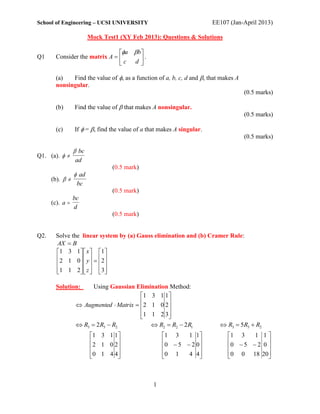 School of Engineering – UCSI UNIVERSITY                                 EE107 (Jan-April 2013)

                        Mock Test1 (XY Feb 2013): Questions & Solutions

                               a b
Q1     Consider the matrix A       .
                               c d 

       (a)   Find the value of , as a function of a, b, c, d and , that makes A
       nonsingular.
                                                                                    (0.5 marks)

       (b)       Find the value of  that makes A nonsingular.
                                                                                    (0.5 marks)

       (c)       If  = , find the value of a that makes A singular.
                                                                                    (0.5 marks)

                  bc
Q1. (a).  
                 ad
                                (0.5 mark)
                  ad
      (b).  
                  bc
                                (0.5 mark)
               bc
      (c). a 
               d
                                (0.5 mark)


Q2.    Solve the linear system by (a) Gauss elimination and (b) Cramer Rule:
       AX  B
       1 3 1   x   1 
        2 1 0   y    2
                  
       1 1 2   z   3 
                  

       Solution:       Using Gaussian Elimination Method:
                                        1 3 1 1 
                                                
                  Augmented  Matrix  2 1 0 2
                                        1 1 2 3 
                                                
                  R3  2R3  R2            R2  R2  2R1                 R3  5R3  R2
                        1 3 1 1                    1 3    1 1            1 3    1 1
                                                                                     
                         2 1 0 2                   0  5  2 0           0  5  2 0 
                        0 1 4 4
                                                   0 1
                                                            4 4           0 0 18 20
                                                                                         



                                                 1
 