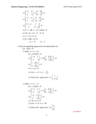 School of Engineering – UCSI UNIVERSITY                               EE107 (Jan-April 2013)

                 5 2      1 0
                        0 1   0
                 2  2         
                  5 2   0 
                           0
                 2  2  0  
                 5          2 
                                     0
                 2          2   
                5    2     (2)(2)  0
               10  5  2  2  4  0
               2  7  6  0
                 6   1  0
                     1  6          2  1

       The corresponding eigenvectors are determined via:
             A  I X  0
             when   1  6 :
                      A  (6) I X  0
                           5 2             1 0   x 
                       2 2         (6) 0 1   y   0
                                                     
                                                 
                         1 2   x 
                                 0
                          2 4  y 
                      x  2y  0
                                                 1
                      Lets  x  k  y   k
                                                 2
                                                          1 
                      Hence,the  eigenvecto r  is :          
                                                           1 / 2

               when   2  1 :
                    A  (1) I X  0
                          5 2          1 0   x 
                                                  
                         2  2  (1) 0 1   y   0
                                                
                         4 2   x 
                                   0
                         2  1  y 
                       4 x  2 y  0
                       Lets  x  k  y  2k
                                                         1
                       Hence,the  eigenvecto r  is :  
                                                          2
                                                                                 (3 marks)

                                                 3
 