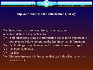 Help your Readers Find Information Quickly 
"· State your main points up front, including your 
recommendations and conclusions 
"· In all other parts, state the information that is most important to 
your readers before presenting the less important information. 
"· Use headings. Print them in bold to make them easy to spot. 
"· Use topic sentences 
"· Use lists 
"· Eliminate irrelevant information that can hide what matters to 
your readers. 
 