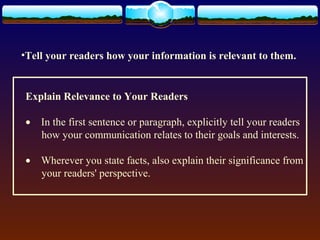 •Tell your readers how your information is relevant to them. 
Explain Relevance to Your Readers 
· In the first sentence or paragraph, explicitly tell your readers 
how your communication relates to their goals and interests. 
· Wherever you state facts, also explain their significance from 
your readers' perspective. 
 