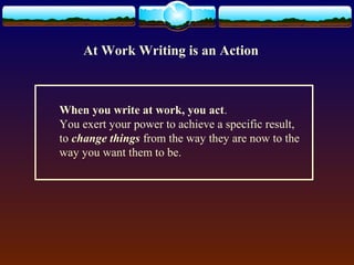 At Work Writing is an Action 
When you write at work, you act. 
You exert your power to achieve a specific result, 
to change things from the way they are now to the 
way you want them to be. 
 