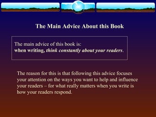 The Main Advice About this Book 
The main advice of this book is: 
when writing, think constantly about your readers. 
The reason for this is that following this advice focuses 
your attention on the ways you want to help and influence 
your readers – for what really matters when you write is 
how your readers respond. 
 