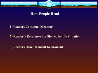 How People Read 
1) Readers Construct Meaning 
2) Reader’s Responses are Shaped by the Situation 
3) Readers React Moment by Moment 
 