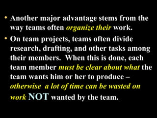 • Another major advantage stems from the 
way teams often organize their work. 
• On team projects, teams often divide 
research, drafting, and other tasks among 
their members. When this is done, each 
team member must be clear about what the 
team wants him or her to produce – 
otherwise a lot of time can be wasted on 
work NOT wanted by the team. 
Week 3, Lesson 1 Working in a Team 10 
 