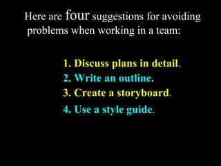 Here are four suggestions for avoiding 
problems when working in a team: 
1. Discuss plans in detail. 
2. Write an outline. 
3. Create a storyboard. 
4. Use a style guide. 
Week 3, Lesson 1 Working in a Team 11 
 