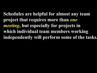 Schedules are helpful for almost any team 
project that requires more than one 
meeting, but especially for projects in 
which individual team members working 
independently will perform some of the tasks. 
Week 3, Lesson 1 Working in a Team 13 
 