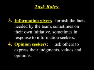 Task Roles: 
3. Information givers furnish the facts 
needed by the team, sometimes on 
their own initiative, sometimes in 
response to information seekers. 
4. Opinion seekers: ask others to 
express their judgments, values and 
opinions. 
Week 3, Lesson 1 Working in a Team 20 
 