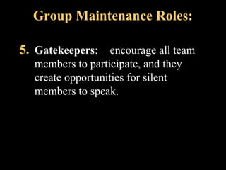 Group Maintenance Roles: 
5. Gatekeepers: encourage all team 
members to participate, and they 
create opportunities for silent 
members to speak. 
Week 3, Lesson 1 Working in a Team 25 
 