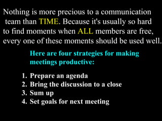 Nothing is more precious to a communication 
team than TIME. Because it's usually so hard 
to find moments when ALL members are free, 
every one of these moments should be used well. 
Here are four strategies for making 
meetings productive: 
1. Prepare an agenda 
2. Bring the discussion to a close 
3. Sum up 
4. Set goals for next meeting 
Week 3, Lesson 1 Working in a Team 27 
 