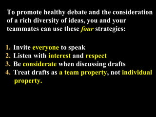 To promote healthy debate and the consideration 
of a rich diversity of ideas, you and your 
teammates can use these four strategies: 
1. Invite everyone to speak 
2. Listen with interest and respect 
3. Be considerate when discussing drafts 
4. Treat drafts as a team property, not individual 
property. 
Week 3, Lesson 1 Working in a Team 29 
 