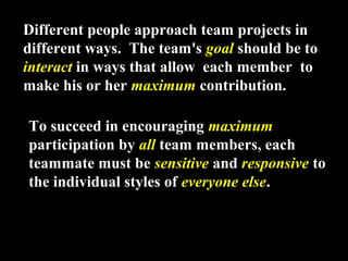 Different people approach team projects in 
different ways. The team's goal should be to 
interact in ways that allow each member to 
make his or her maximum contribution. 
To succeed in encouraging maximum 
participation by all team members, each 
teammate must be sensitive and responsive to 
the individual styles of everyone else. 
Week 3, Lesson 1 Working in a Team 31 
 