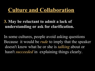 Culture and Collaboration 
3. May be reluctant to admit a lack of 
understanding or ask for clarification. 
In some cultures, people avoid asking questions 
Because it would be rude to imply that the speaker 
doesn't know what he or she is talking about or 
hasn't succeeded in explaining things clearly. 
Week 3, Lesson 1 Working in a Team 35 
 