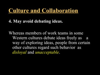 Culture and Collaboration 
4. May avoid debating ideas. 
Whereas members of work teams in some 
Western cultures debate ideas freely as a 
way of exploring ideas, people from certain 
other cultures regard such behavior as 
disloyal and unacceptable. 
Week 3, Lesson 1 Working in a Team 36 
 