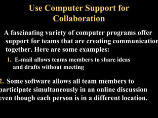 Use Computer Support for 
Collaboration 
A fascinating variety of computer programs offer 
support for teams that are creating communications 
together. Here are some examples: 
1. E-mail allows teams members to share ideas 
and drafts without meeting 
2. Some software allows all team members to 
participate simultaneously in an online discussion 
even though each person is in a different location. 
Week 3, Lesson 1 Working in a Team 38 
 