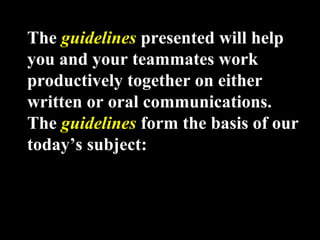 The guidelines presented will help 
you and your teammates work 
productively together on either 
written or oral communications. 
The guidelines form the basis of our 
today’s subject: 
Week 3, Lesson 1 Working in a Team 4 
 