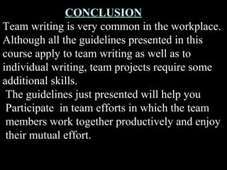 CONCLUSION 
Team writing is very common in the workplace. 
Although all the guidelines presented in this 
course apply to team writing as well as to 
individual writing, team projects require some 
additional skills. 
The guidelines just presented will help you 
Participate in team efforts in which the team 
members work together productively and enjoy 
their mutual effort. 
Week 3, Lesson 1 Working in a Team 40 
