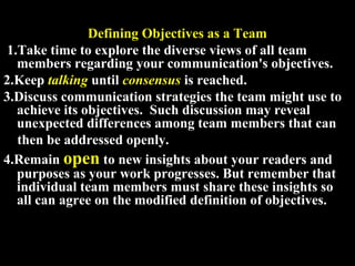 Defining Objectives as a Team 
1.Take time to explore the diverse views of all team 
members regarding your communication's objectives. 
2.Keep talking until consensus is reached. 
3.Discuss communication strategies the team might use to 
achieve its objectives. Such discussion may reveal 
unexpected differences among team members that can 
then be addressed openly. 
4.Remain open to new insights about your readers and 
purposes as your work progresses. But remember that 
individual team members must share these insights so 
all can agree on the modified definition of objectives. 
Week 3, Lesson 1 Working in a Team 7 
 