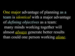 One major advantage of planning as a 
team is identical with a major advantage 
of defining objectives as a team: 
many minds working together will 
almost always generate better results 
than could one person working alone. 
Week 3, Lesson 1 Working in a Team 9 
 