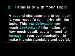 2. Familiarity with Your Topic 
A second characteristic to consider 
is your reader’s familiarity with the 
topic. This will determine how 
much background information, or 
how much detail, you will need to 
include in your communication to 
make it understandable and useful. 
January- 2008 Technical Communication 11 
 