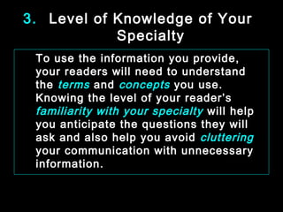 3. Level of Knowledge of Your 
Specialty 
To use the information you provide, 
your readers will need to understand 
the terms and concepts you use. 
Knowing the level of your reader’s 
familiarity with your specialty will help 
you anticipate the questions they will 
ask and also help you avoid cluttering 
your communication with unnecessary 
information. 
January- 2008 Technical Communication 12 
 