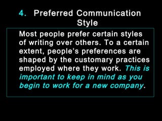 4. Preferred Communication 
Style 
Most people prefer certain styles 
of writing over others. To a certain 
extent, people’s preferences are 
shaped by the customary practices 
employed where they work. This is 
important to keep in mind as you 
begin to work for a new company . 
January- 2008 Technical Communication 13 
 