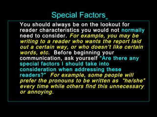 Special Factorsٍ 
You should always be on the lookout for 
reader characteristics you would not normally 
need to consider. For example, you may be 
writing to a reader who wants the report laid 
out a certain way, or who doesn’t like certain 
words, etc . Before beginning your 
communication, ask yourself “Are there any 
special factors I should take into 
consideration when addressing these 
readers?” For example, some people will 
prefer the pronouns to be written as “he/she” 
every time while others find this unnecessary 
or annoying. 
January- 2008 Technical Communication 14 
 