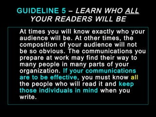 GUIDELINE 5 – LEARN WHO ALL 
YOUR READERS WILL BE 
At times you will know exactly who your 
audience will be. At other times, the 
composition of your audience will not 
be so obvious. The communications you 
prepare at work may find their way to 
many people in many parts of your 
organization. If your communications 
are to be effective, you must know all 
the people who will read it and keep 
those individuals in mind when you 
write. 
January- 2008 Technical Communication 15 
 