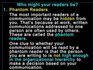 Who might your readers be? 
1. Phantom Readers 
The most important readers of a 
communication may be hidden from 
you. That’s because at work, written 
communications addressed to one 
person are often used by others. 
These are called the phantom 
readers. 
One clue to whether your 
communication will be read by a 
phantom reader is that the person 
you are writing to is not high enough 
in the organizational hierarchy to 
make a decision based on your 
communication. 
January- 2008 Technical Communication 16 
. 
 