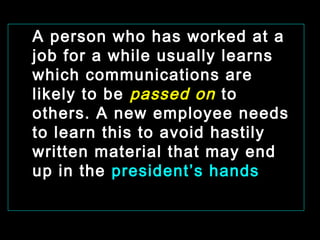 A person who has worked at a 
job for a while usually learns 
which communications are 
likely to be passed on to 
others. A new employee needs 
to learn this to avoid hastily 
written material that may end 
up in the president’s hands 
January- 2008 Technical Communication 17 
 