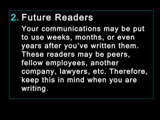 2. Future Readers 
Your communications may be put 
to use weeks, months, or even 
years after you’ve written them. 
These readers may be peers, 
fellow employees, another 
company, lawyers, etc. Therefore, 
keep this in mind when you are 
writing. 
January- 2008 Technical Communication 18 
 