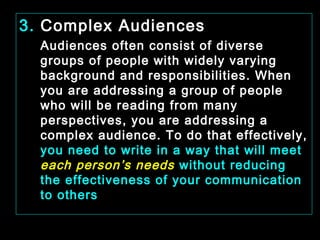 3. Complex Audiences 
Audiences often consist of diverse 
groups of people with widely varying 
background and responsibilities. When 
you are addressing a group of people 
who will be reading from many 
perspectives, you are addressing a 
complex audience. To do that effectively, 
you need to write in a way that will meet 
each person’s needs without reducing 
the effectiveness of your communication 
to others 
January- 2008 Technical Communication 19 
 