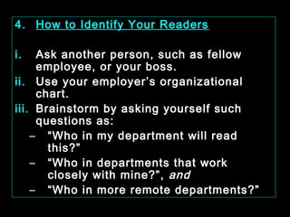 4. How to Identify Your Readers 
i. Ask another person, such as fellow 
employee, or your boss. 
ii. Use your employer’s organizational 
chart. 
iii. Brainstorm by asking yourself such 
questions as: 
– “Who in my department will read 
this?” 
– “Who in departments that work 
closely with mine?”, and 
– “Who in more remote departments?” 
January- 2008 Technical Communication 20 
 