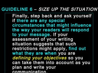 GUIDELINE 6 – SIZE UP THE SITUATION 
Finally, step back and ask yourself 
if there are any special 
circumstances that might influence 
the way your readers will respond 
to your message. If your 
assessment of your writing 
situation suggests that such 
restrictions might apply, find out 
what they are when you are 
defining your objectives so you 
can take them into account as you 
plan and write your 
communication. 
January- 2008 Technical Communication 21 
 