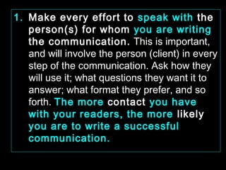 1. Make every effort to speak with the 
person(s) for whom you are writing 
the communication. This is important, 
and will involve the person (client) in every 
step of the communication. Ask how they 
will use it; what questions they want it to 
answer; what format they prefer, and so 
forth. The more contact you have 
with your readers, the more likely 
you are to write a successful 
communication. 
January- 2008 Technical Communication 23 
 