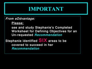 IMPORTANT 
From eDdvantage: 
Please: 
see and study Stephanie’s Completed 
Worksheet for Defining Objectives for an 
Un-requested Recommendation 
Stephanie identified SIX areas to be 
covered to succeed in her 
Recommendation 
January- 2008 Technical Communication 24 
 