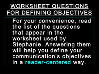 WORKSHEET QUESTIONS 
FOR DEFINING OBJECTIVES 
For your convenience, read 
the list of the questions 
that appear in the 
worksheet used by 
Stephanie. Answering them 
will help you define your 
communication’s objectives 
in a reader-centered way. 
January- 2008 Technical Communication 26 
 