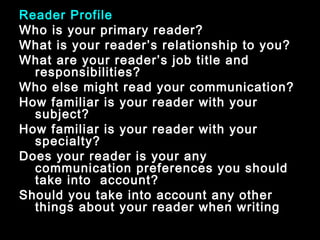Reader Profile 
Who is your primary reader? 
What is your reader’s relationship to you? 
What are your reader’s job title and 
responsibilities? 
Who else might read your communication? 
How familiar is your reader with your 
subject? 
How familiar is your reader with your 
specialty? 
Does your reader is your any 
communication preferences you should 
take into account? 
Should you take into account any other 
things about your reader when writing 
January- 2008 Technical Communication 28 
 